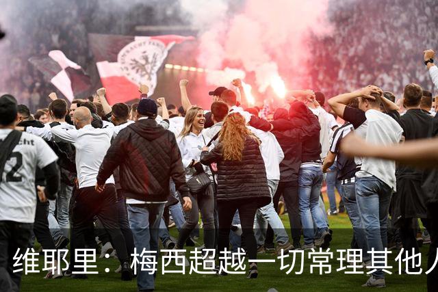 维耶里：梅西超越一切常理其他人没法比 批评安帅的人什么都不懂